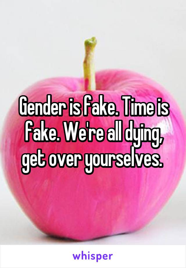 Gender is fake. Time is fake. We're all dying, get over yourselves. 