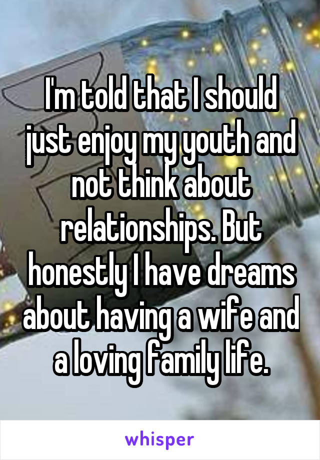 I'm told that I should just enjoy my youth and not think about relationships. But honestly I have dreams about having a wife and a loving family life.