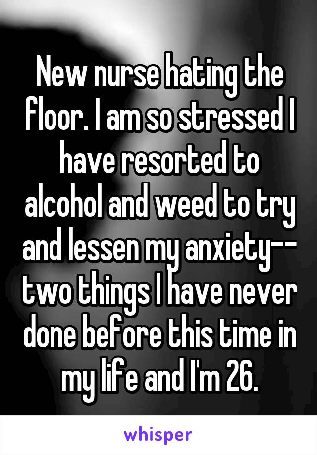 New nurse hating the floor. I am so stressed I have resorted to alcohol and weed to try and lessen my anxiety-- two things I have never done before this time in my life and I'm 26.