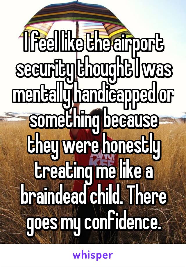 I feel like the airport security thought I was mentally handicapped or something because they were honestly treating me like a braindead child. There goes my confidence.