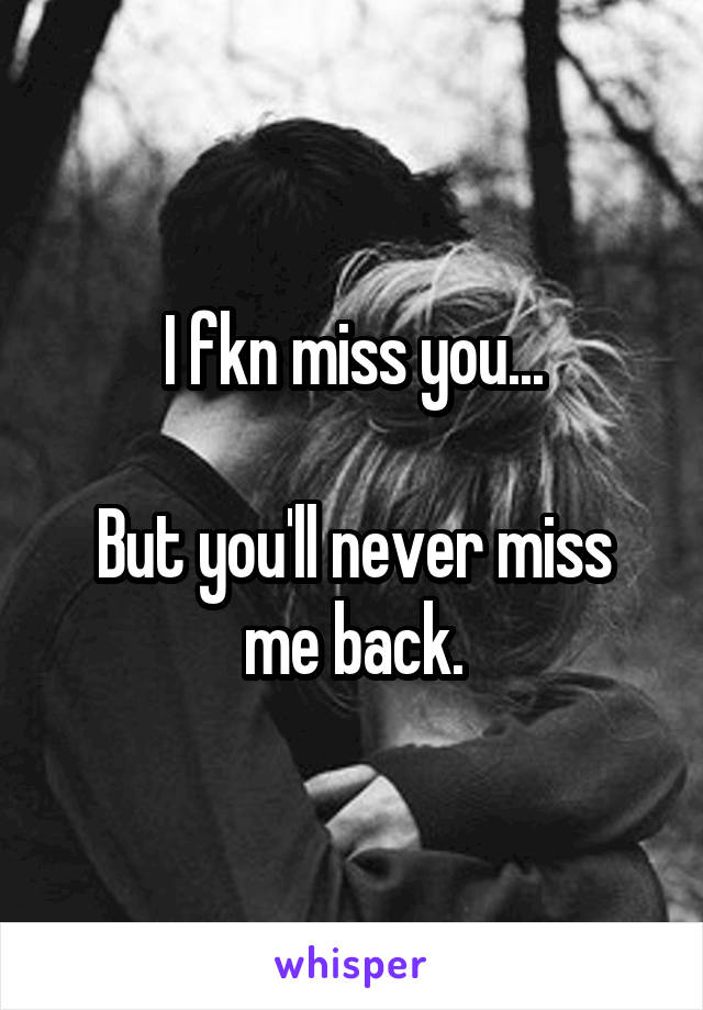 I fkn miss you...

But you'll never miss me back.