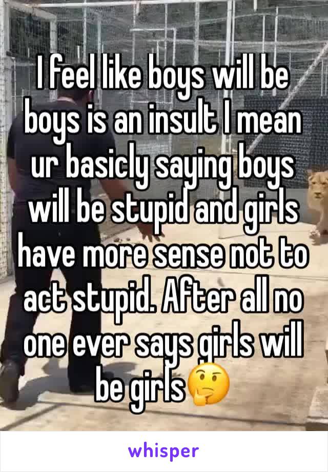 I feel like boys will be boys is an insult I mean ur basicly saying boys will be stupid and girls have more sense not to act stupid. After all no one ever says girls will be girls🤔