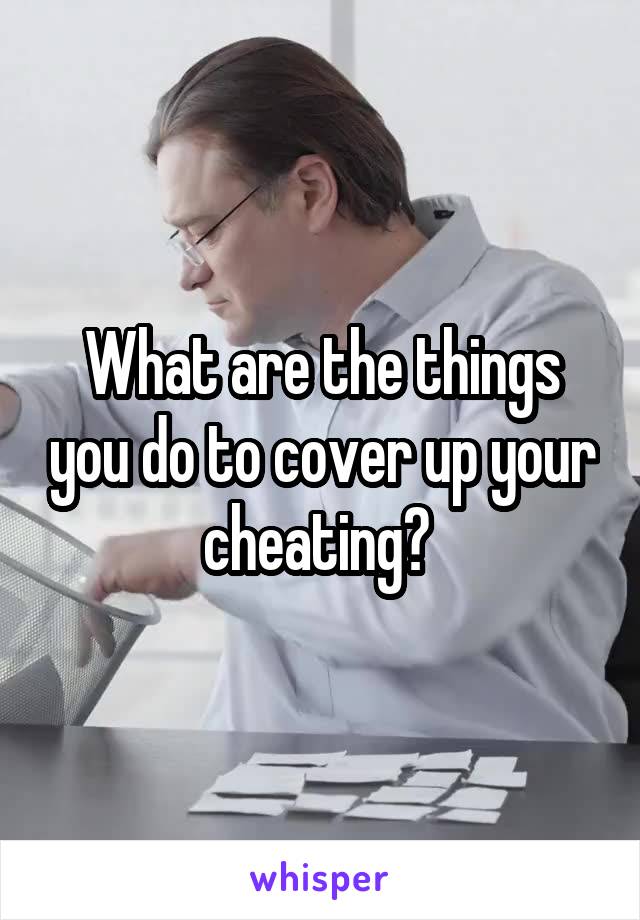 What are the things you do to cover up your cheating? 