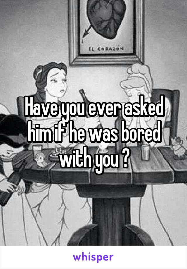 Have you ever asked him if he was bored with you ?