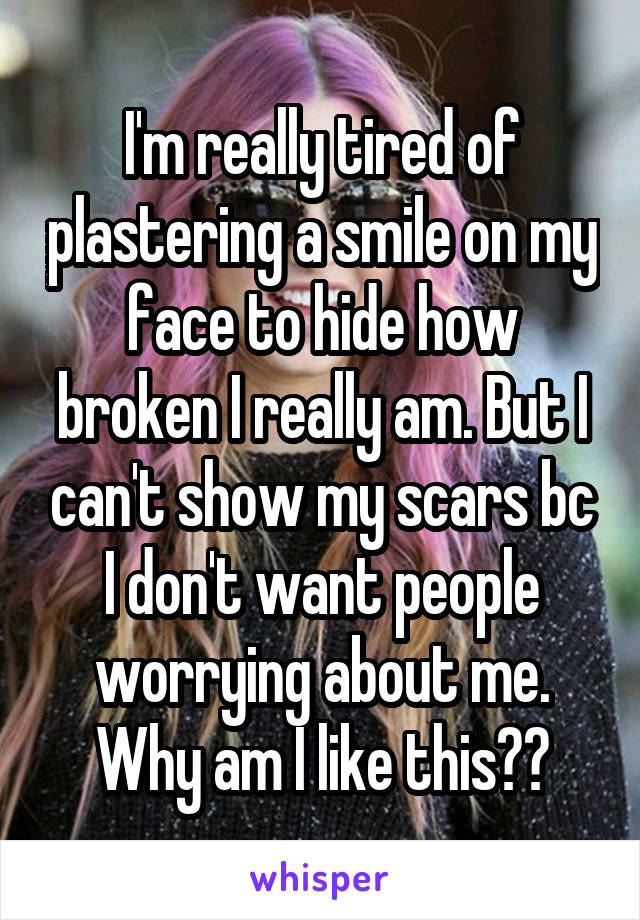 I'm really tired of plastering a smile on my face to hide how broken I really am. But I can't show my scars bc I don't want people worrying about me. Why am I like this??