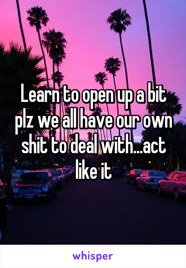 Learn to open up a bit plz we all have our own shit to deal with...act like it