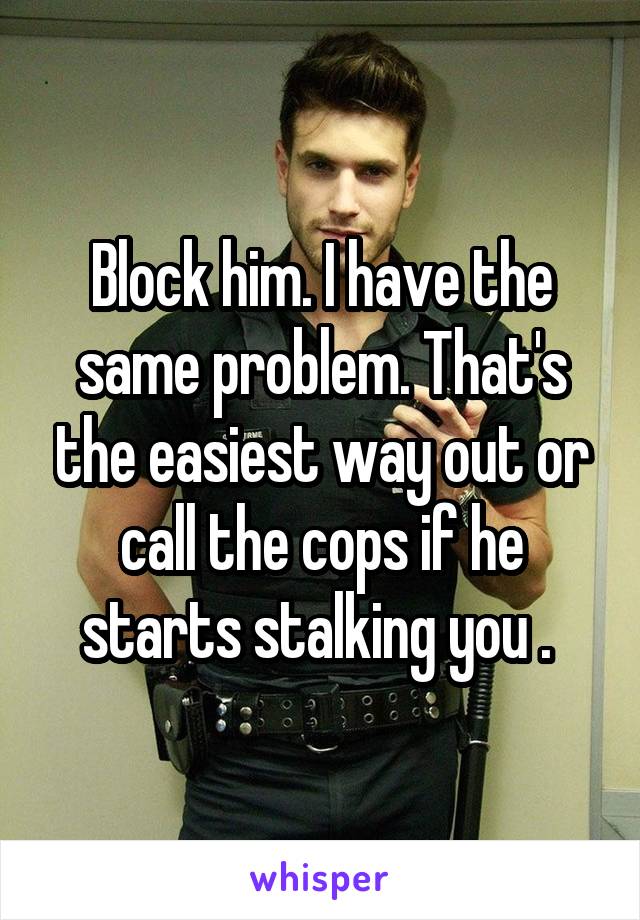 Block him. I have the same problem. That's the easiest way out or call the cops if he starts stalking you . 