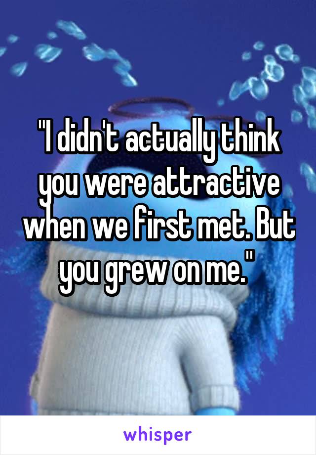 "I didn't actually think you were attractive when we first met. But you grew on me." 
