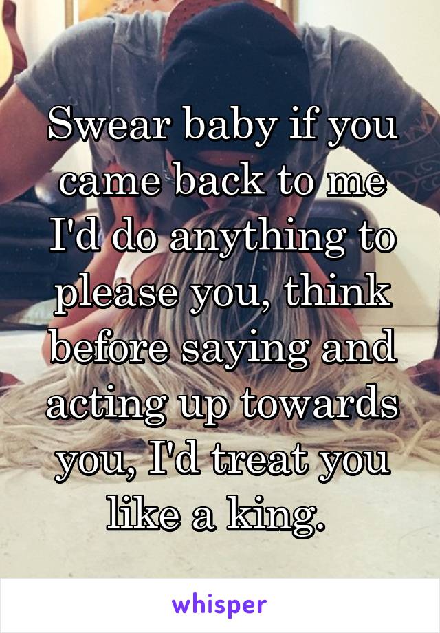 Swear baby if you came back to me I'd do anything to please you, think before saying and acting up towards you, I'd treat you like a king. 