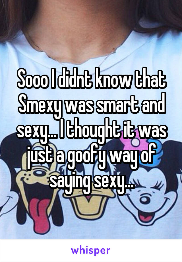 Sooo I didnt know that Smexy was smart and sexy... I thought it was just a goofy way of saying sexy...