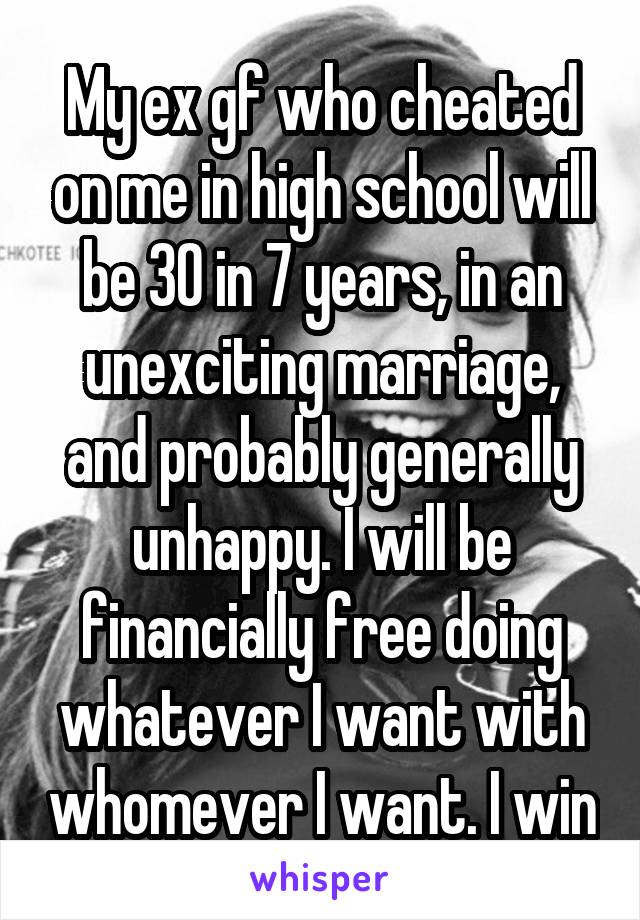 My ex gf who cheated on me in high school will be 30 in 7 years, in an unexciting marriage, and probably generally unhappy. I will be financially free doing whatever I want with whomever I want. I win