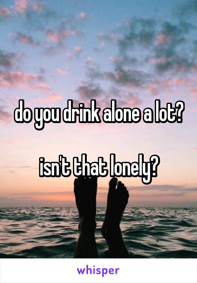 do you drink alone a lot? 
isn't that lonely?