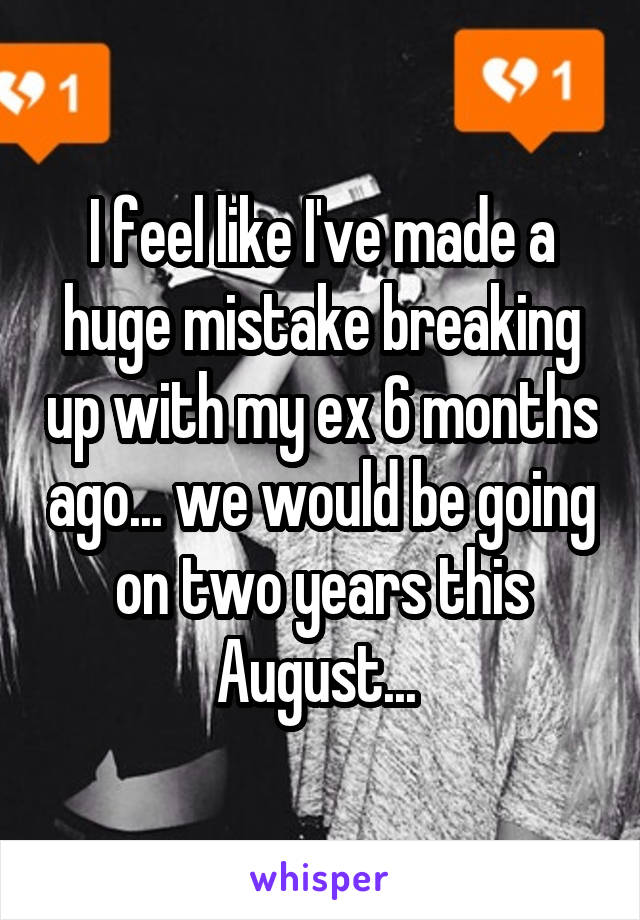 I feel like I've made a huge mistake breaking up with my ex 6 months ago... we would be going on two years this August... 