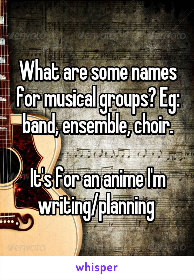 What are some names for musical groups? Eg: band, ensemble, choir.

It's for an anime I'm writing/planning 