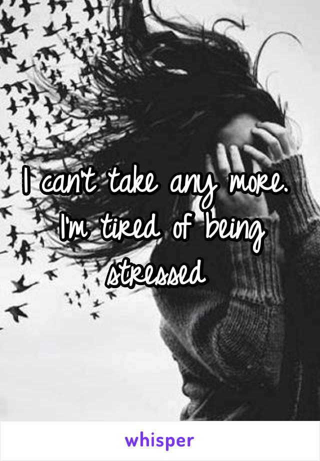 I can't take any more. 
I'm tired of being stressed 