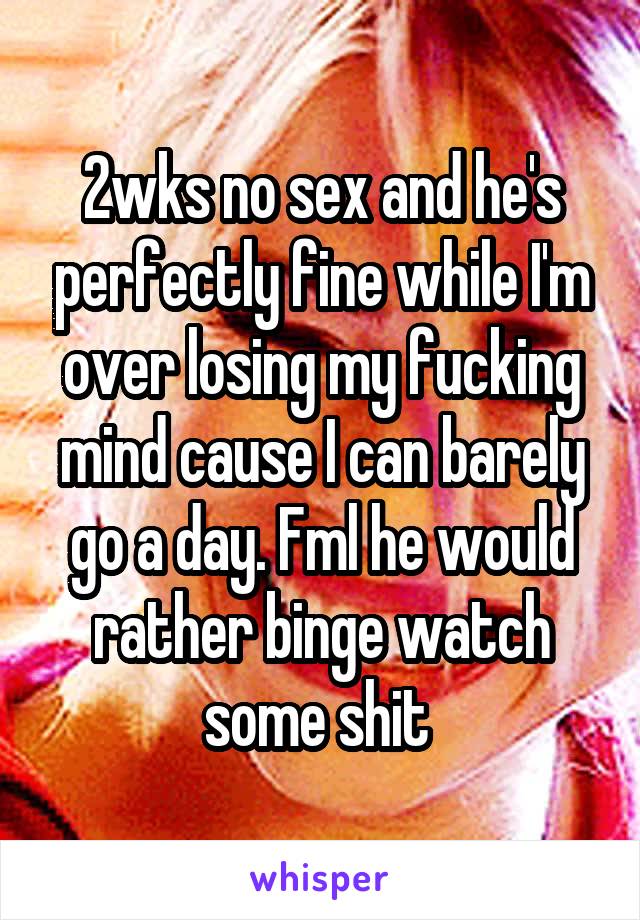 2wks no sex and he's perfectly fine while I'm over losing my fucking mind cause I can barely go a day. Fml he would rather binge watch some shit 