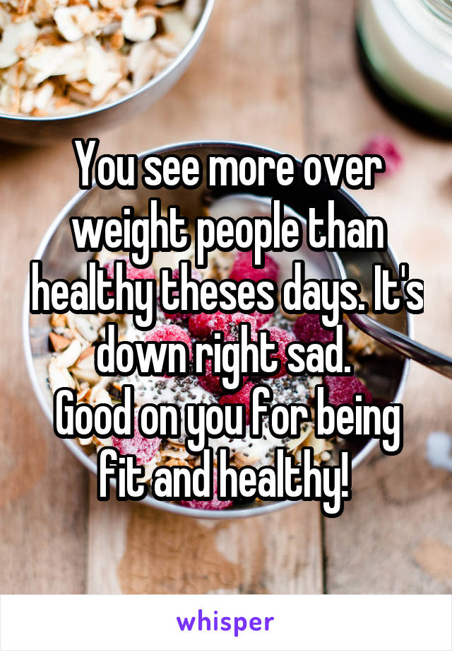 You see more over weight people than healthy theses days. It's down right sad. 
Good on you for being fit and healthy! 