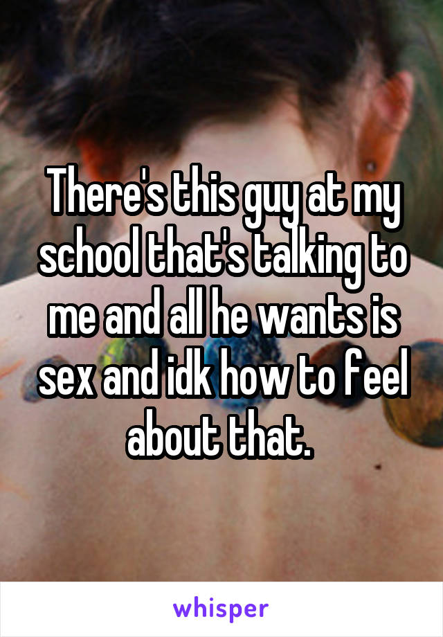 There's this guy at my school that's talking to me and all he wants is sex and idk how to feel about that. 