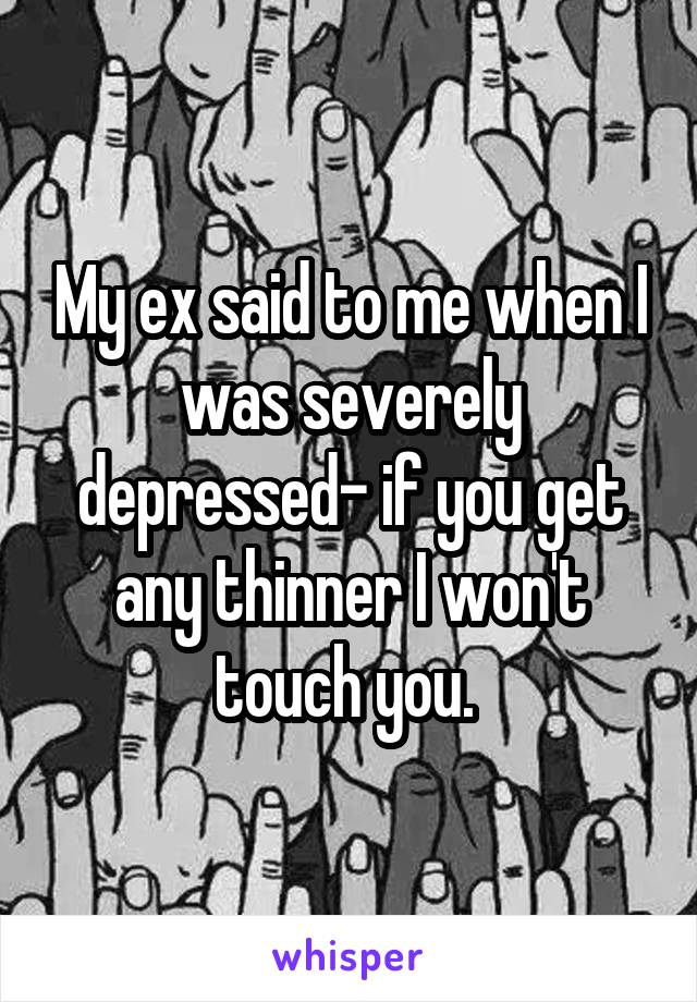 My ex said to me when I was severely depressed- if you get any thinner I won't touch you. 