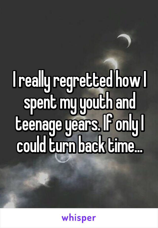 I really regretted how I spent my youth and teenage years. If only I could turn back time...