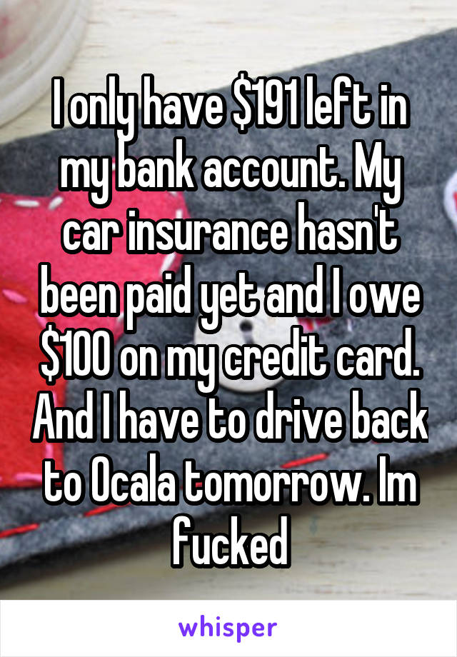 I only have $191 left in my bank account. My car insurance hasn't been paid yet and I owe $100 on my credit card. And I have to drive back to Ocala tomorrow. Im fucked