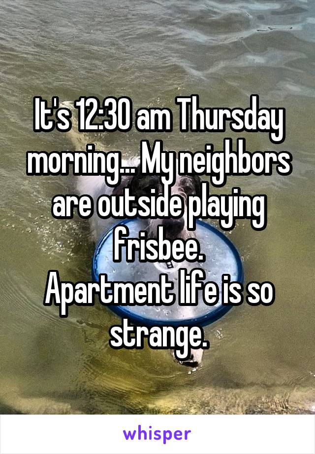 It's 12:30 am Thursday morning... My neighbors are outside playing frisbee.
Apartment life is so strange.