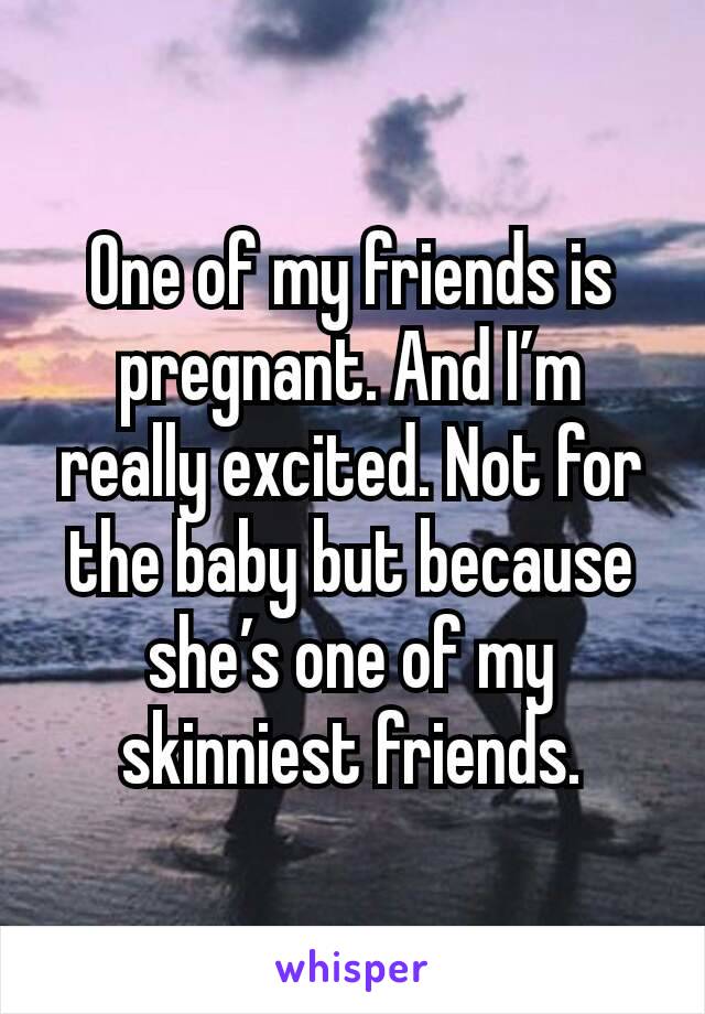 One of my friends is pregnant. And I’m really excited. Not for the baby but because she’s one of my skinniest friends.