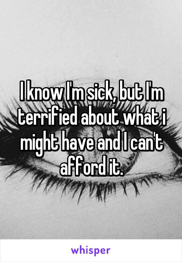 I know I'm sick, but I'm terrified about what i might have and I can't afford it.