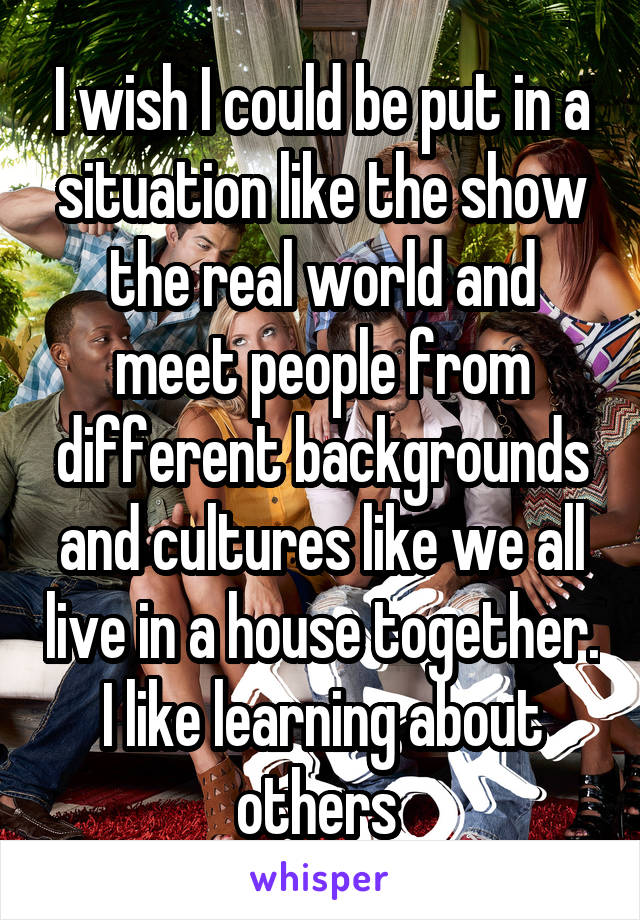 I wish I could be put in a situation like the show the real world and meet people from different backgrounds and cultures like we all live in a house together. I like learning about others 