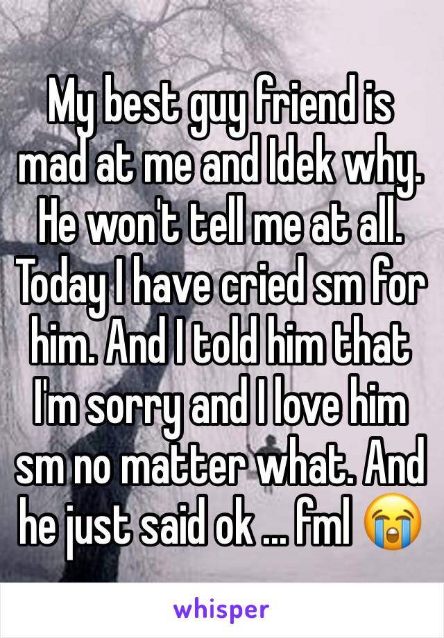 My best guy friend is mad at me and Idek why. He won't tell me at all. Today I have cried sm for him. And I told him that I'm sorry and I love him sm no matter what. And he just said ok ... fml 😭