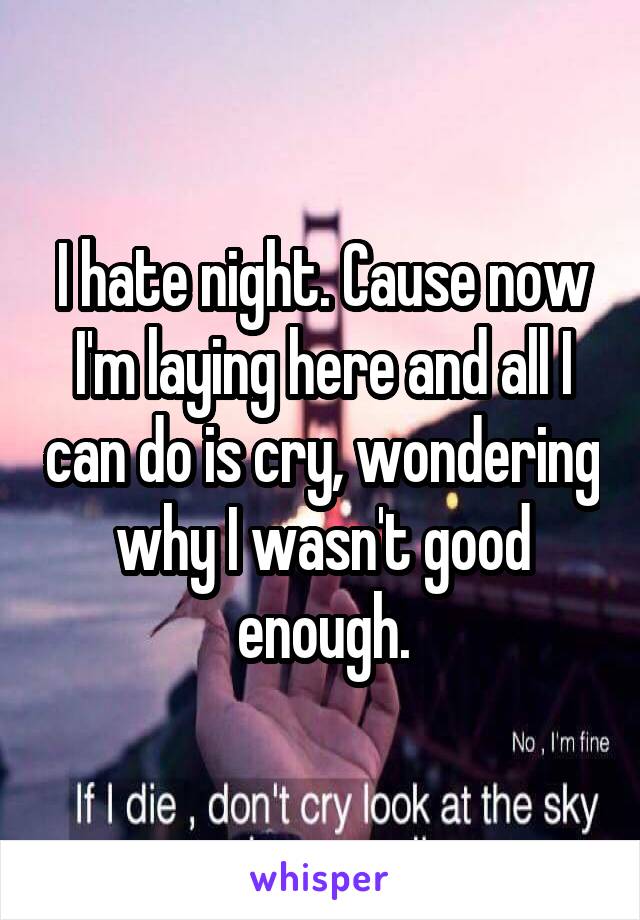 I hate night. Cause now I'm laying here and all I can do is cry, wondering why I wasn't good enough.