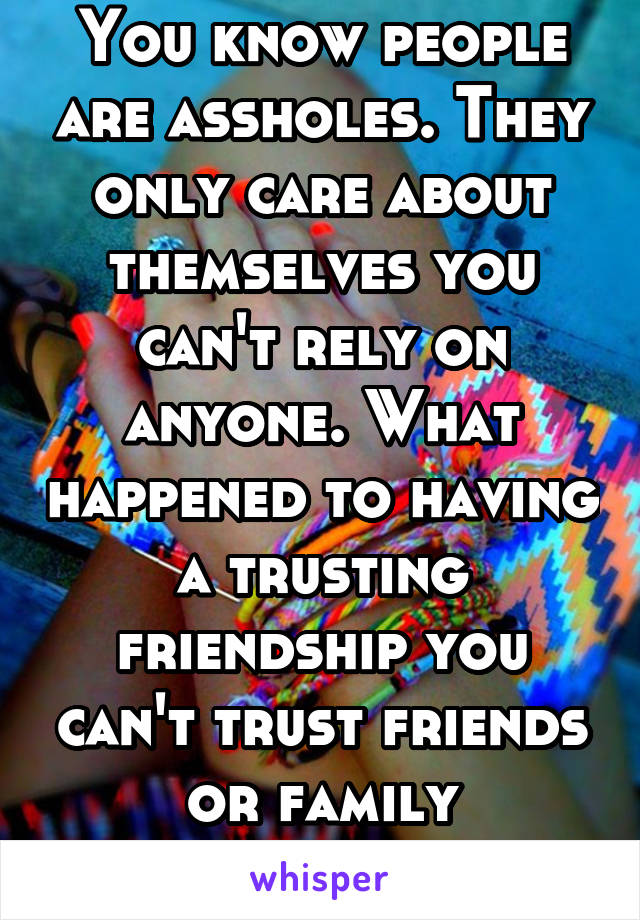 You know people are assholes. They only care about themselves you can't rely on anyone. What happened to having a trusting friendship you can't trust friends or family nowadays.