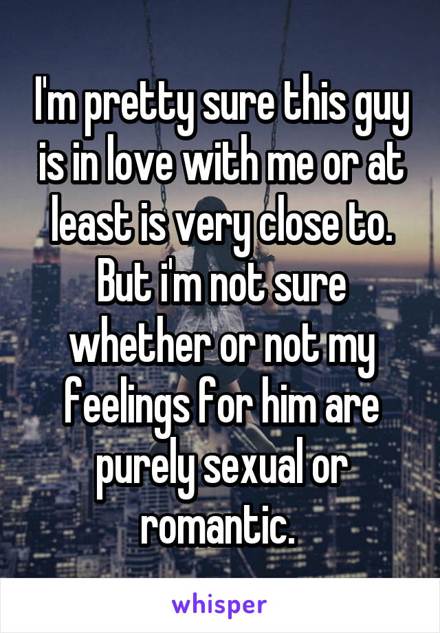 I'm pretty sure this guy is in love with me or at least is very close to. But i'm not sure whether or not my feelings for him are purely sexual or romantic. 