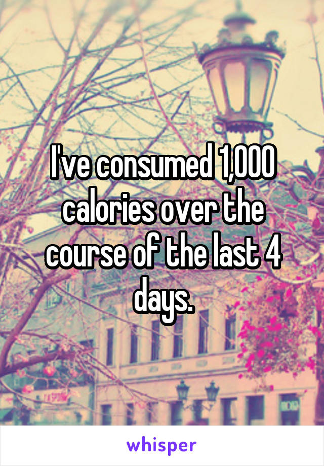 I've consumed 1,000 calories over the course of the last 4 days.