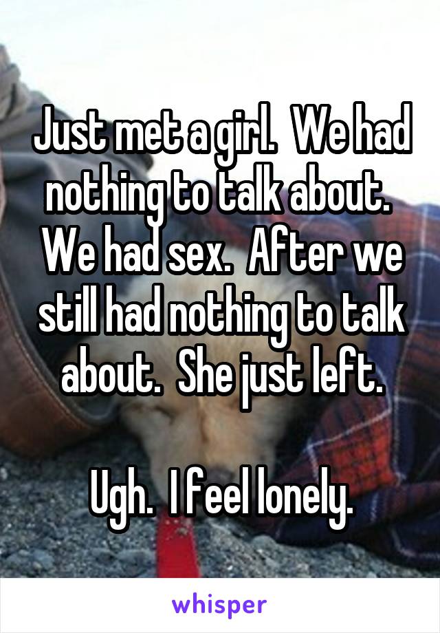 Just met a girl.  We had nothing to talk about.  We had sex.  After we still had nothing to talk about.  She just left.

Ugh.  I feel lonely.