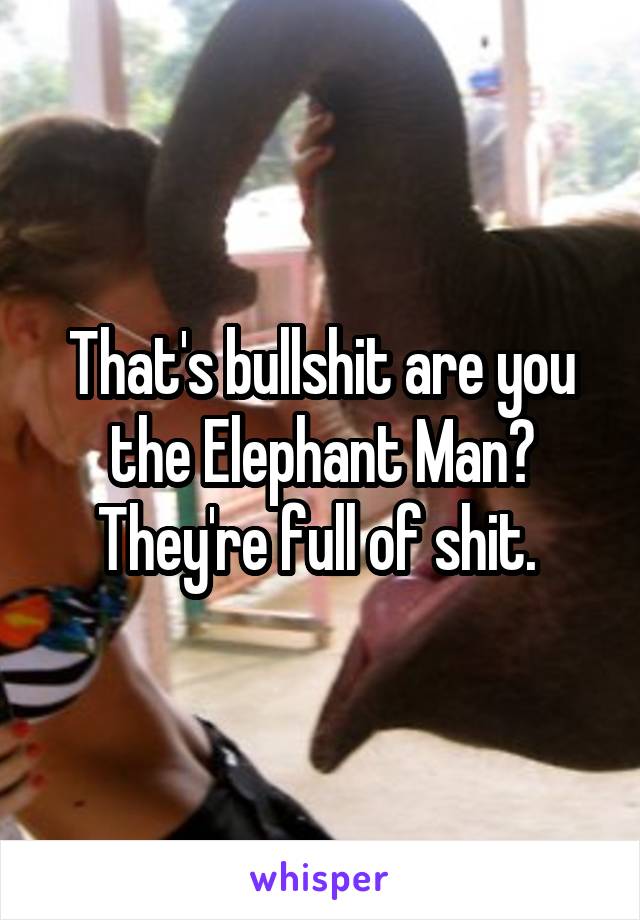 That's bullshit are you the Elephant Man? They're full of shit. 