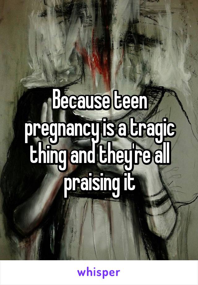 Because teen pregnancy is a tragic thing and they're all praising it