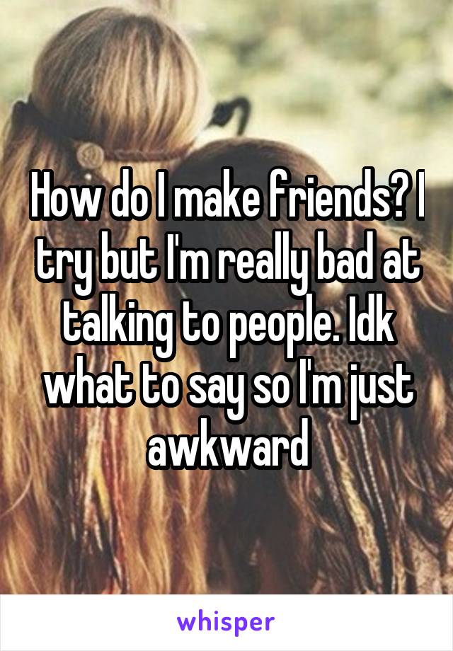 How do I make friends? I try but I'm really bad at talking to people. Idk what to say so I'm just awkward