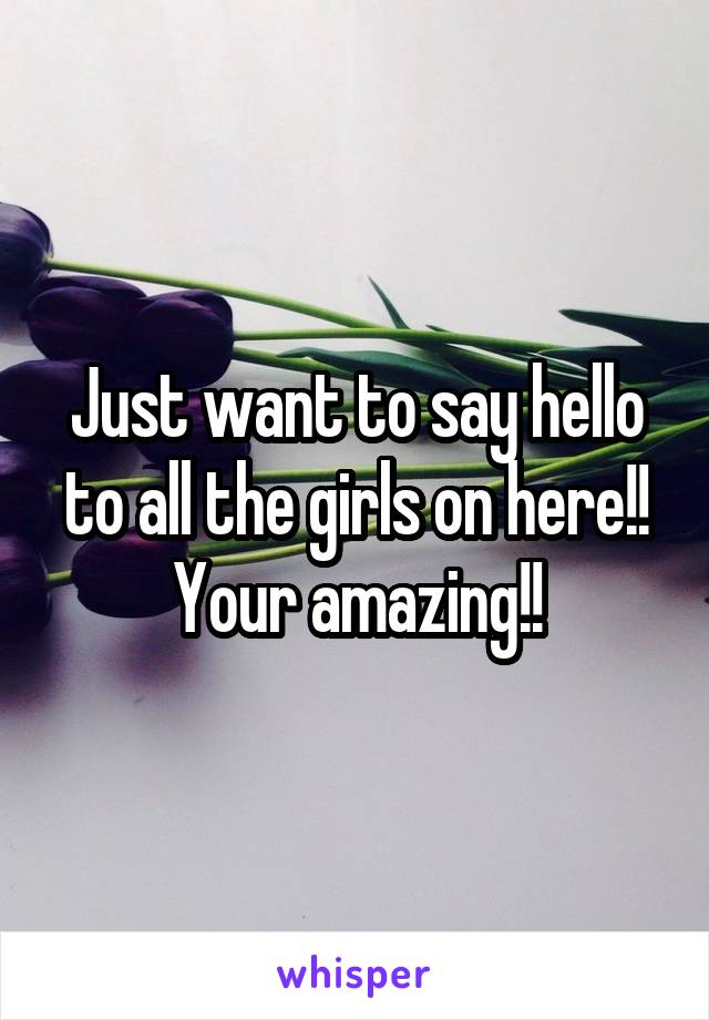 Just want to say hello to all the girls on here!! Your amazing!!