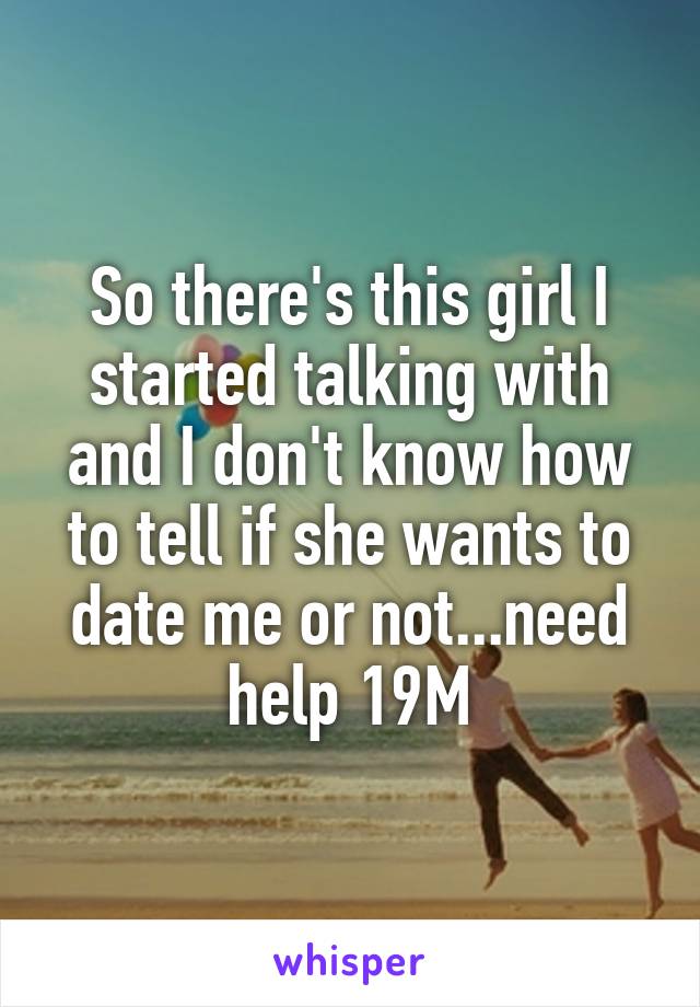 So there's this girl I started talking with and I don't know how to tell if she wants to date me or not...need help 19M