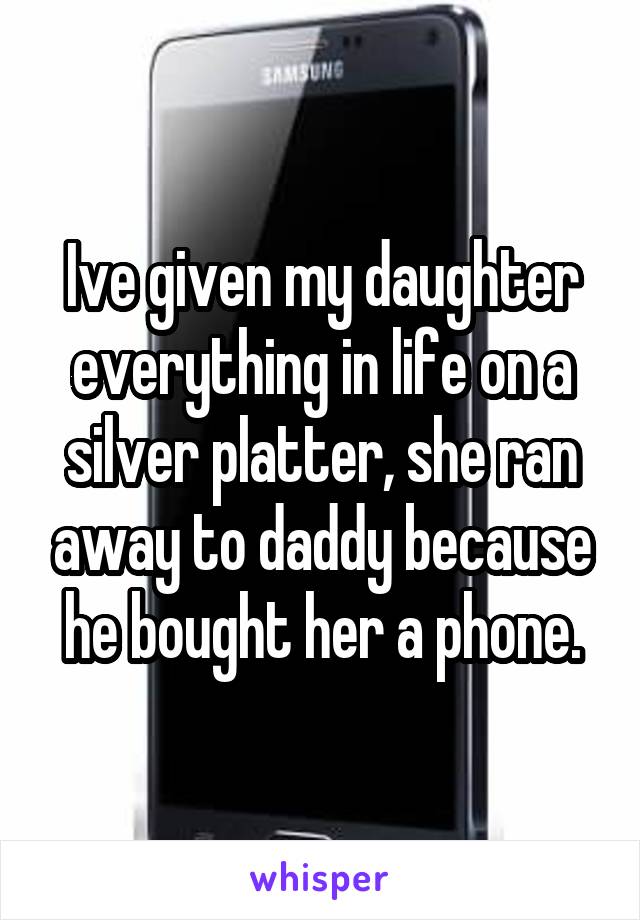 Ive given my daughter everything in life on a silver platter, she ran away to daddy because he bought her a phone.