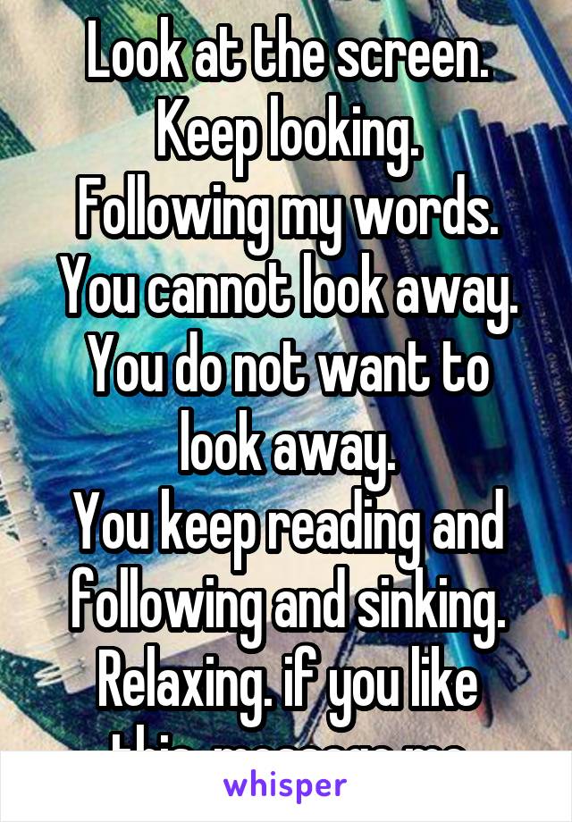 Look at the screen.
Keep looking.
Following my words.
You cannot look away.
You do not want to look away.
You keep reading and following and sinking.
Relaxing. if you like this, message me