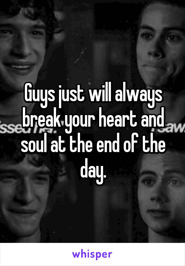 Guys just will always break your heart and soul at the end of the day.