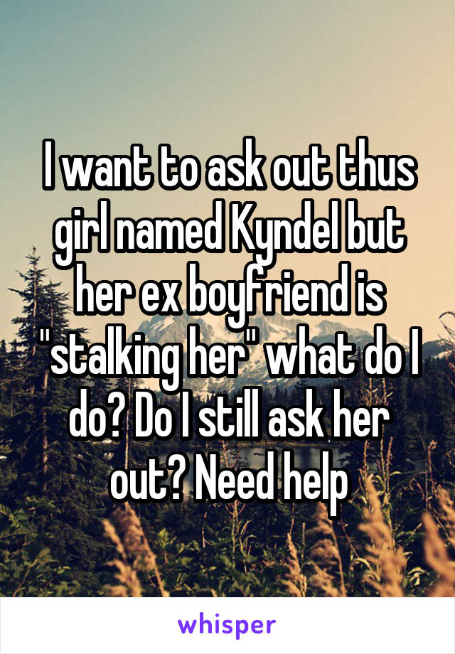 I want to ask out thus girl named Kyndel but her ex boyfriend is "stalking her" what do I do? Do I still ask her out? Need help