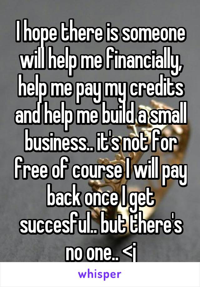 I hope there is someone will help me financially, help me pay my credits and help me build a small business.. it's not for free of course I will pay back once I get succesful.. but there's no one.. <j