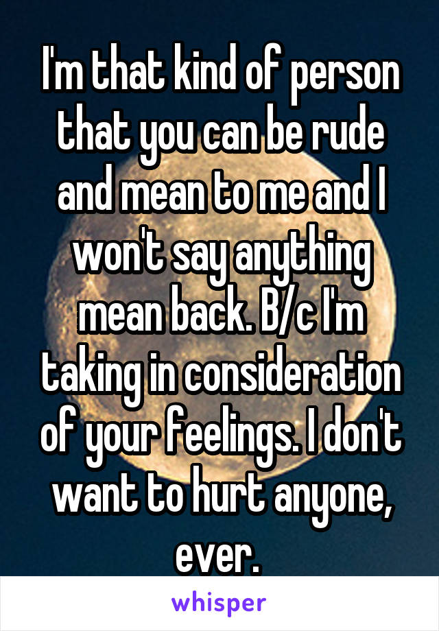 I'm that kind of person that you can be rude and mean to me and I won't say anything mean back. B/c I'm taking in consideration of your feelings. I don't want to hurt anyone, ever. 