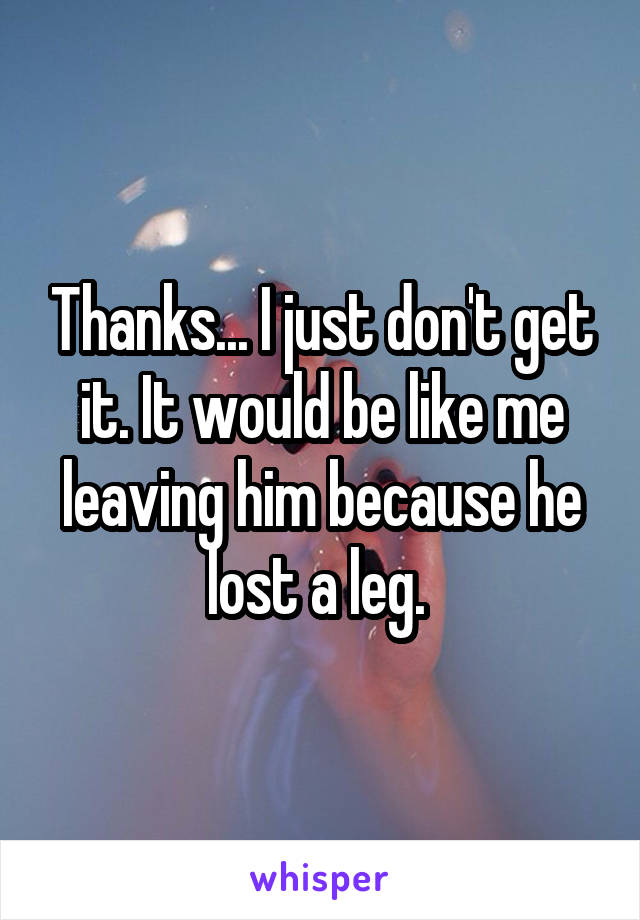 Thanks... I just don't get it. It would be like me leaving him because he lost a leg. 