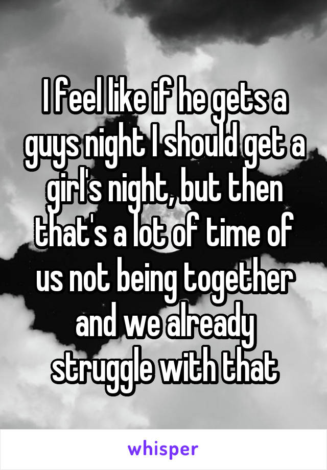 I feel like if he gets a guys night I should get a girl's night, but then that's a lot of time of us not being together and we already struggle with that