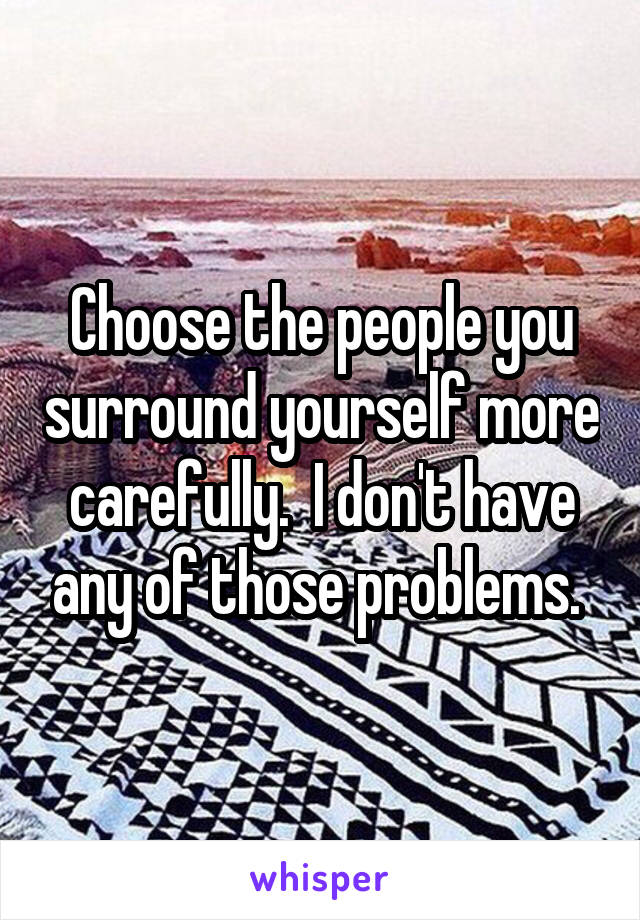 Choose the people you surround yourself more carefully.  I don't have any of those problems. 