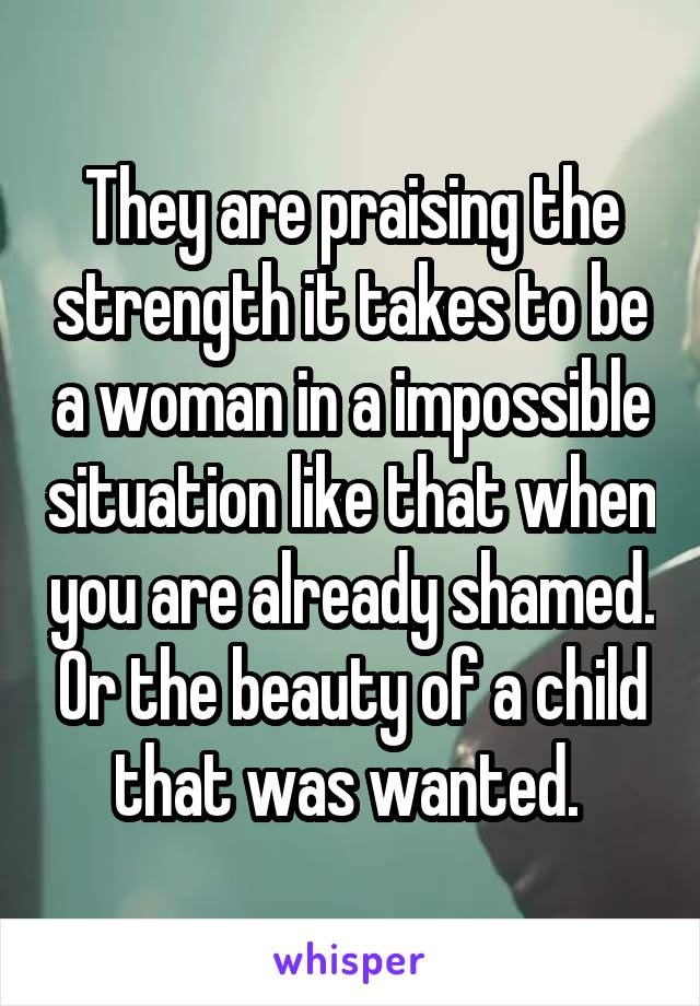 They are praising the strength it takes to be a woman in a impossible situation like that when you are already shamed. Or the beauty of a child that was wanted. 